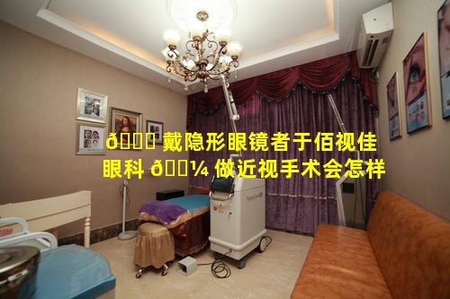 🍀 戴隐形眼镜者于佰视佳眼科 🌼 做近视手术会怎样